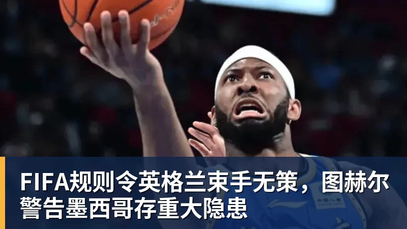 FIFA规则令英格兰束手无策，图赫尔警告墨西哥存重大隐患