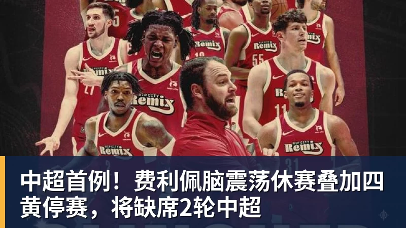 中超首例！费利佩脑震荡休赛叠加四黄停赛，将缺席2轮中超